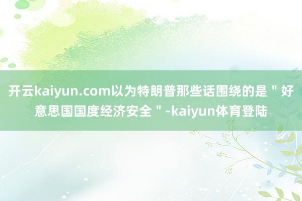 开云kaiyun.com以为特朗普那些话围绕的是＂好意思国国度经济安全＂-kaiyun体育登陆