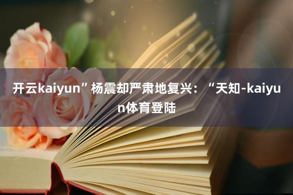 开云kaiyun”杨震却严肃地复兴：“天知-kaiyun体育登陆