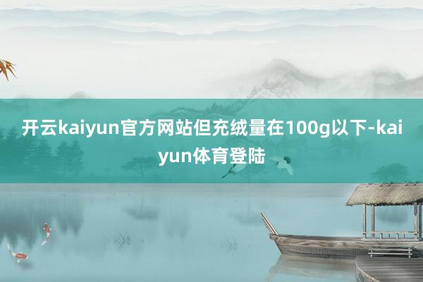 开云kaiyun官方网站但充绒量在100g以下-kaiyun体育登陆