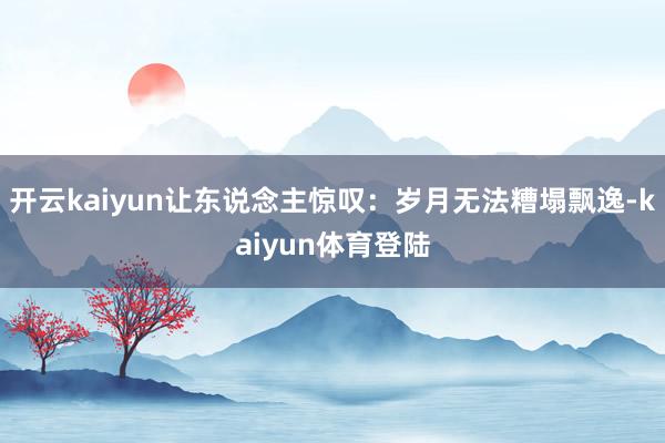 开云kaiyun让东说念主惊叹：岁月无法糟塌飘逸-kaiyun体育登陆