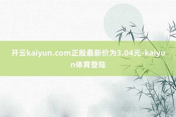 开云kaiyun.com正股最新价为3.04元-kaiyun体育登陆