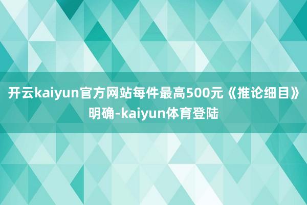 开云kaiyun官方网站每件最高500元　　《推论细目》明确-kaiyun体育登陆