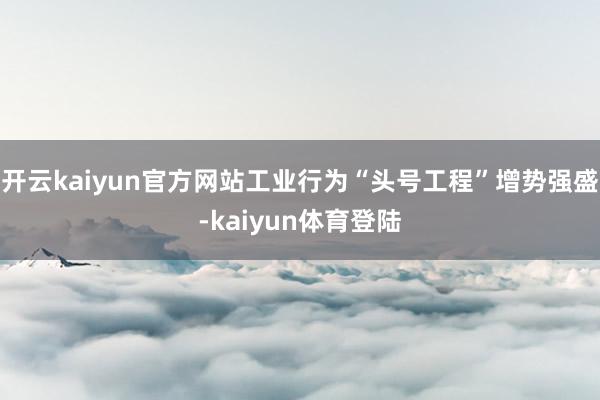 开云kaiyun官方网站工业行为“头号工程”增势强盛-kaiyun体育登陆