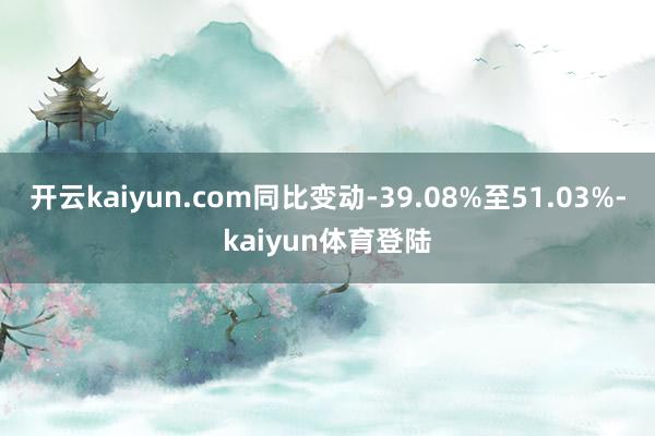 开云kaiyun.com同比变动-39.08%至51.03%-kaiyun体育登陆