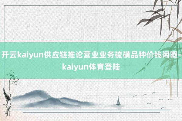 开云kaiyun供应链推论营业业务硫磺品种价钱闲暇-kaiyun体育登陆