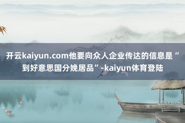 开云kaiyun.com他要向众人企业传达的信息是“到好意思国分娩居品”-kaiyun体育登陆