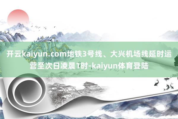 开云kaiyun.com地铁3号线、大兴机场线延时运营至次日凌晨1时-kaiyun体育登陆