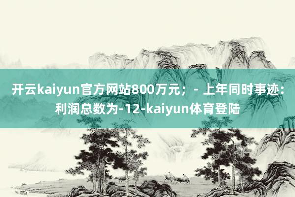 开云kaiyun官方网站800万元；- 上年同时事迹：利润总数为-12-kaiyun体育登陆