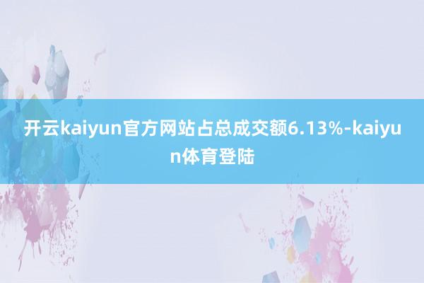 开云kaiyun官方网站占总成交额6.13%-kaiyun体育登陆