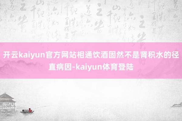 开云kaiyun官方网站相通饮酒固然不是肾积水的径直病因-kaiyun体育登陆