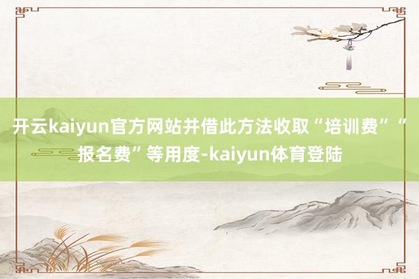 开云kaiyun官方网站并借此方法收取“培训费”“报名费”等用度-kaiyun体育登陆