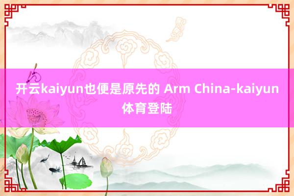 开云kaiyun也便是原先的 Arm China-kaiyun体育登陆