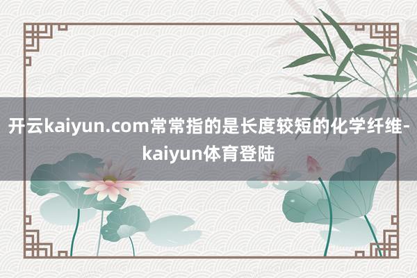 开云kaiyun.com常常指的是长度较短的化学纤维-kaiyun体育登陆